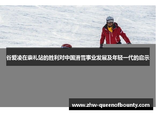 谷爱凌在崇礼站的胜利对中国滑雪事业发展及年轻一代的启示