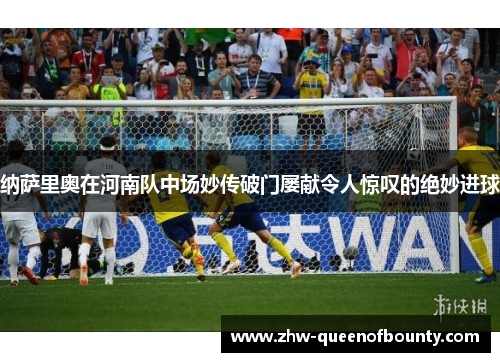 纳萨里奥在河南队中场妙传破门屡献令人惊叹的绝妙进球 纳萨里奥在河南队中场妙传破门屡献令人惊叹的绝妙进球