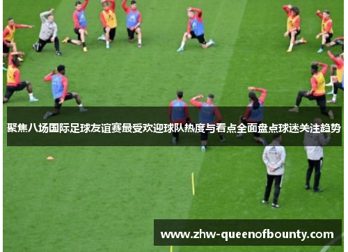 聚焦八场国际足球友谊赛最受欢迎球队热度与看点全面盘点球迷关注趋势